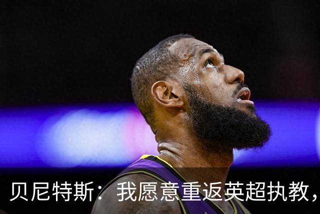 贝尼特斯：我愿意重返英超执教，任何能留在欧洲的联赛都可以